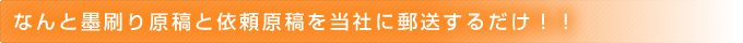 なんと墨刷り原稿と依頼原稿を当社に郵送するだけ！！